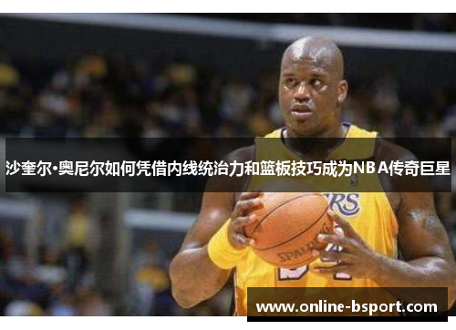 沙奎尔·奥尼尔如何凭借内线统治力和篮板技巧成为NBA传奇巨星