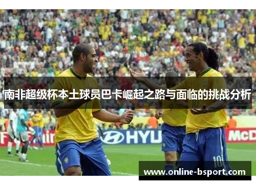 南非超级杯本土球员巴卡崛起之路与面临的挑战分析 南非超级杯本土球员巴卡崛起之路与面临的挑战分析