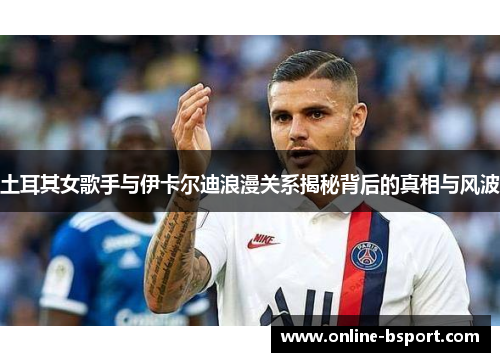 土耳其女歌手与伊卡尔迪浪漫关系揭秘背后的真相与风波 土耳其女歌手与伊卡尔迪浪漫关系揭秘背后的真相与风波