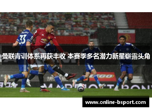 曼联青训体系再获丰收 本赛季多名潜力新星崭露头角 曼联青训体系再获丰收 本赛季多名潜力新星崭露头角