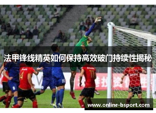 法甲锋线精英如何保持高效破门持续性揭秘 法甲锋线精英如何保持高效破门持续性揭秘