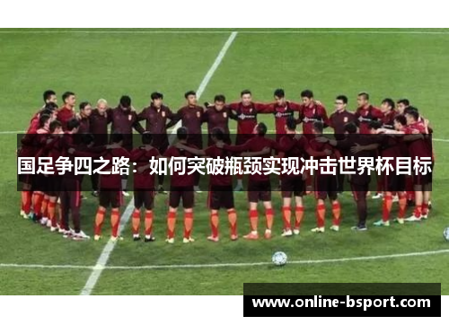 国足争四之路:如何突破瓶颈实现冲击世界杯目标 国足争四之路:如何突破瓶颈实现冲击世界杯目标