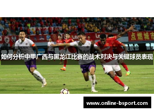 如何分析中甲广西与黑龙江比赛的战术对决与关键球员表现