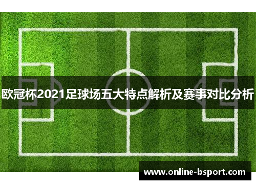 欧冠杯2021足球场五大特点解析及赛事对比分析
