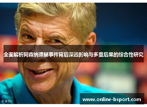 全面解析阿森纳遭禁事件背后深远影响与多重后果的综合性研究